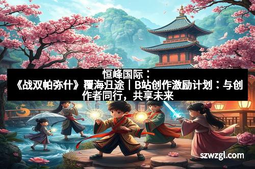 恒峰国际:《战双帕弥什》覆海归途|B站创作激励计划:与创作者同行,共享未来